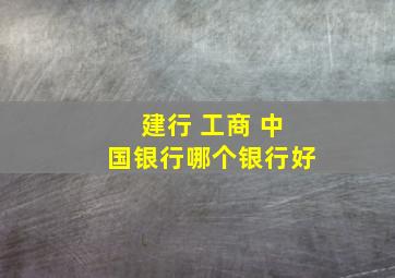 建行 工商 中国银行哪个银行好